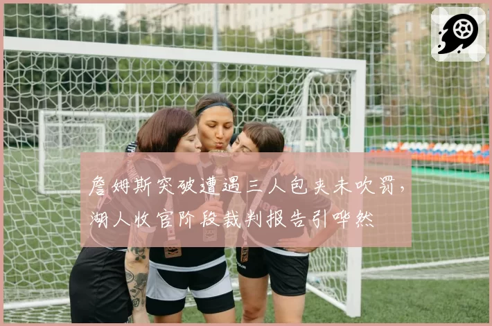 詹姆斯突破遭遇三人包夹未吹罚，湖人收官阶段裁判报告引哗然