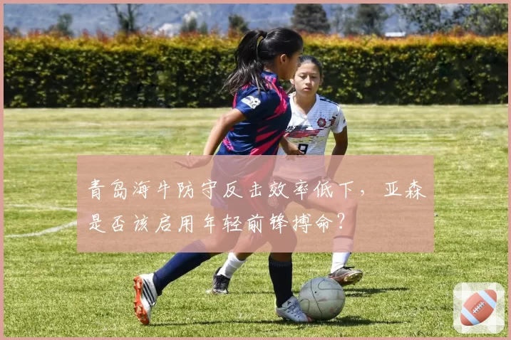 青岛海牛防守反击效率低下，亚森是否该启用年轻前锋搏命？