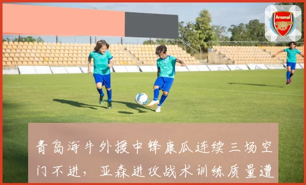 青岛海牛外援中锋康瓜连续三场空门不进，亚森进攻战术训练质量遭球迷拷问