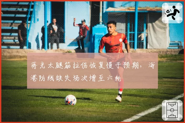 蒋光太腿筋拉伤恢复慢于预期,海港防线缺失场次增至六轮