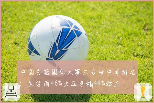 中国男篮国际大赛三分命中率排名:朱芳雨46%力压李楠44%称王