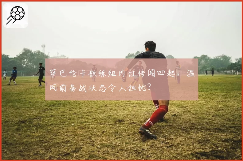 萨巴伦卡教练组内讧传闻四起，温网前备战状态令人担忧？