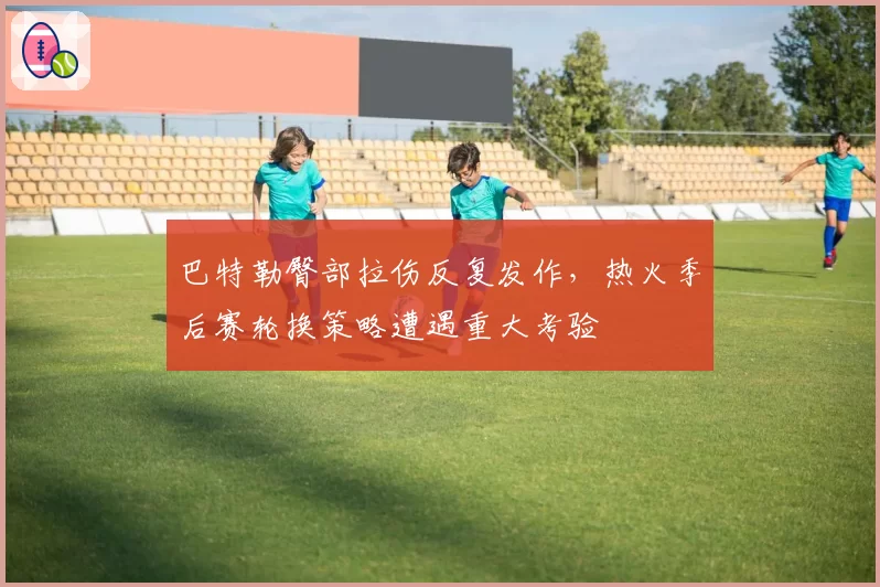 巴特勒臀部拉伤反复发作，热火季后赛轮换策略遭遇重大考验