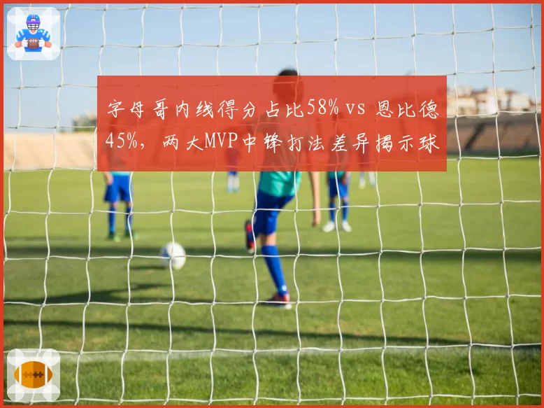 字母哥内线得分占比58% vs 恩比德45%，两大MVP中锋打法差异揭示球队战术侧重