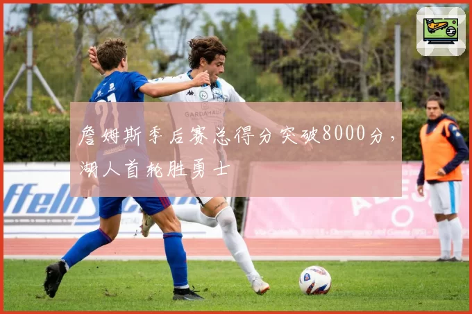 詹姆斯季后赛总得分突破8000分，湖人首轮胜勇士
