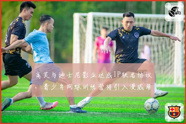 高芙与迪士尼影业达成IP联名协议，青少年网球训练营将引入漫威角色