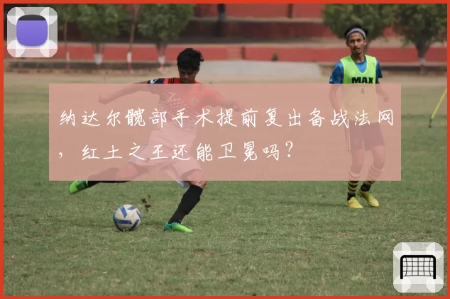 纳达尔髋部手术提前复出备战法网，红土之王还能卫冕吗？