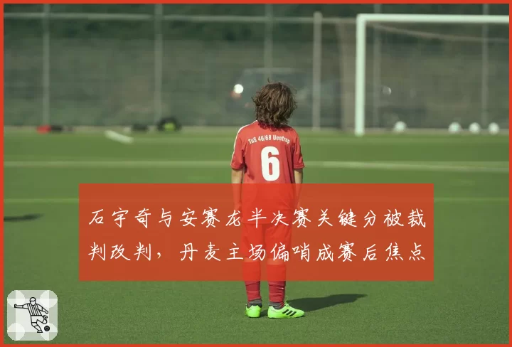 石宇奇与安赛龙半决赛关键分被裁判改判，丹麦主场偏哨成赛后焦点