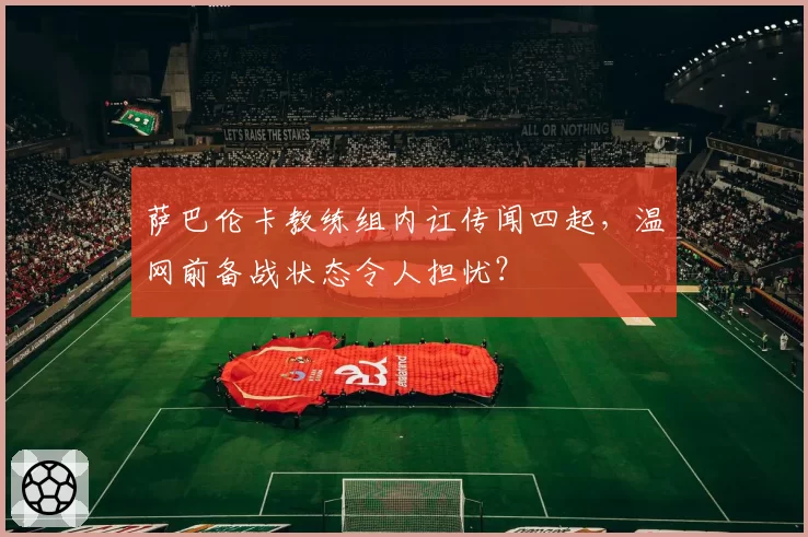 萨巴伦卡教练组内讧传闻四起，温网前备战状态令人担忧？