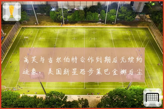 高芙与吉尔伯特合作到期后无续约迹象，美国新星恐步莱巴金娜后尘