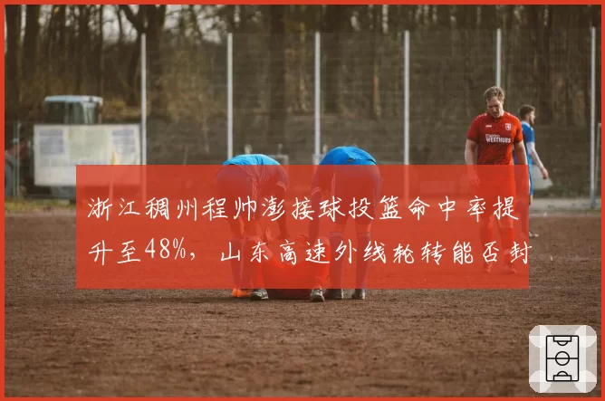 浙江稠州程帅澎接球投篮命中率提升至48%，山东高速外线轮转能否封锁？