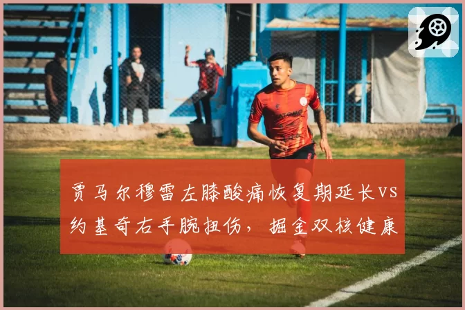 贾马尔穆雷左膝酸痛恢复期延长vs约基奇右手腕扭伤，掘金双核健康度对比