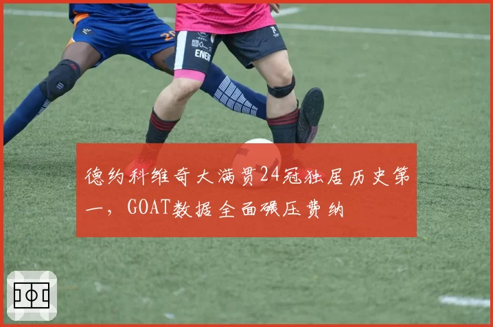 德约科维奇大满贯24冠独居历史第一，GOAT数据全面碾压费纳