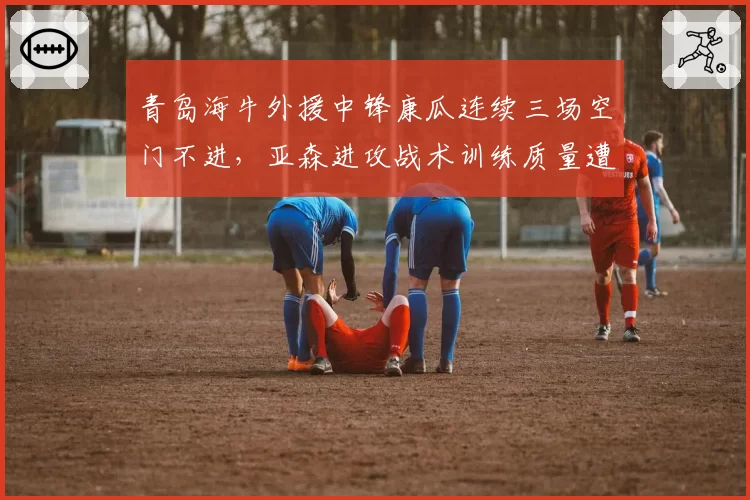 青岛海牛外援中锋康瓜连续三场空门不进，亚森进攻战术训练质量遭球迷拷问