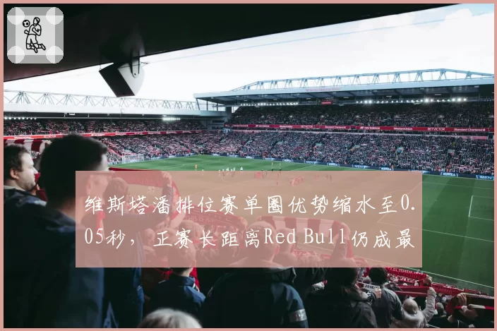 维斯塔潘排位赛单圈优势缩水至0.05秒，正赛长距离Red Bull仍成最大仰仗