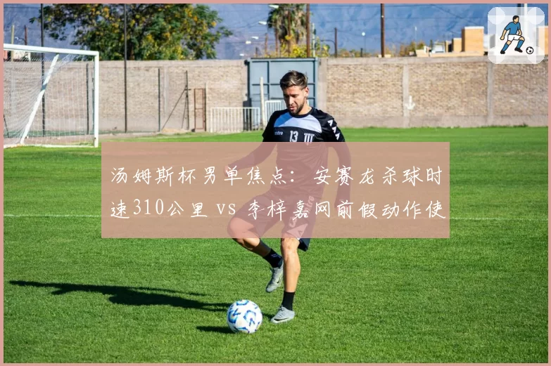汤姆斯杯男单焦点：安赛龙杀球时速310公里 vs 李梓嘉网前假动作使用频率