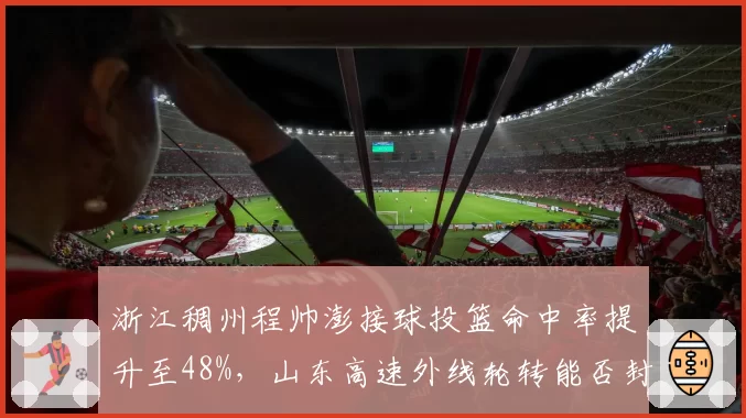 浙江稠州程帅澎接球投篮命中率提升至48%，山东高速外线轮转能否封锁？