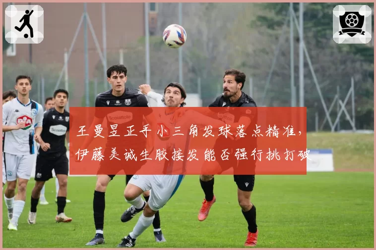王曼昱正手小三角发球落点精准,伊藤美诚生胶接发能否强行挑打破局?