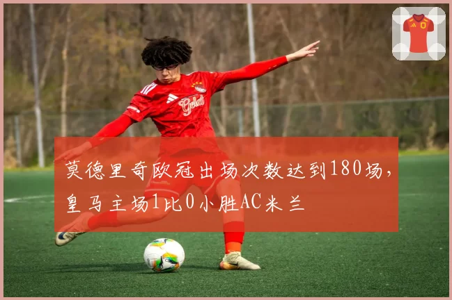 莫德里奇欧冠出场次数达到180场,皇马主场1比0小胜AC米兰
