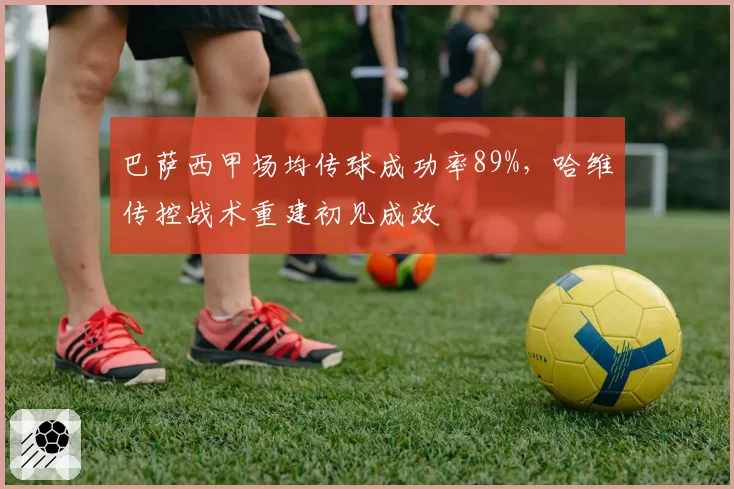 巴萨西甲场均传球成功率89%，哈维传控战术重建初见成效