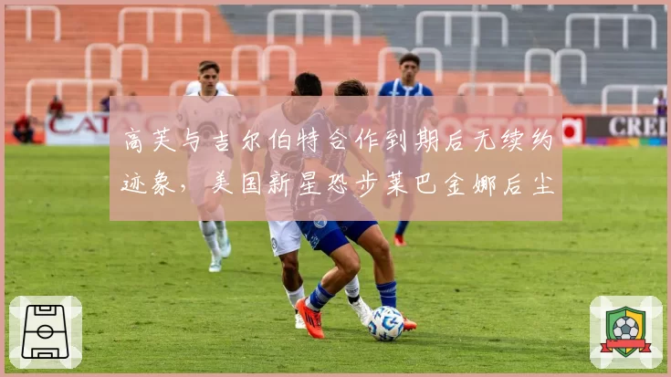高芙与吉尔伯特合作到期后无续约迹象，美国新星恐步莱巴金娜后尘