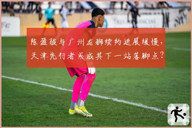 陈盈骏与广州龙狮续约进展缓慢，天津先行者或成其下一站落脚点？