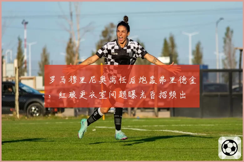 罗马穆里尼奥离任后炮轰弗里德金,红狼更衣室问题曝光昏招频出