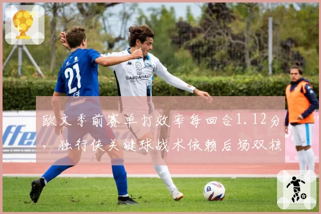 欧文季前赛单打效率每回合1.12分,独行侠关键球战术依赖后场双核