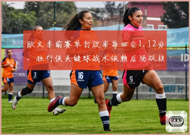 欧文季前赛单打效率每回合1.12分，独行侠关键球战术依赖后场双核
