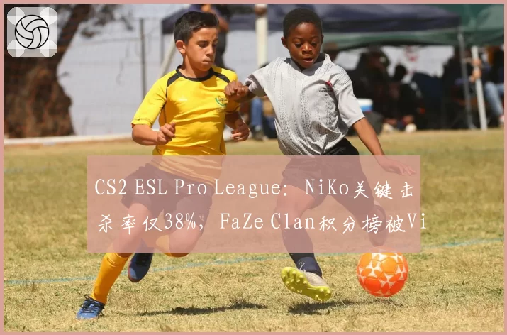 CS2 ESL Pro League：NiKo关键击杀率仅38%，FaZe Clan积分榜被Vitality反超