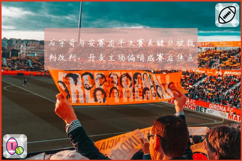 石宇奇与安赛龙半决赛关键分被裁判改判,丹麦主场偏哨成赛后焦点