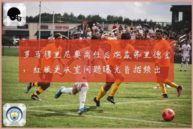 罗马穆里尼奥离任后炮轰弗里德金，红狼更衣室问题曝光昏招频出