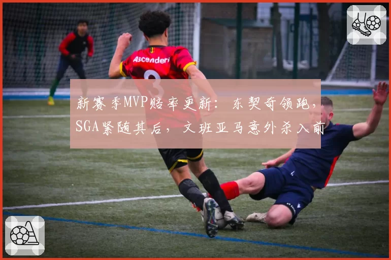 新赛季MVP赔率更新:东契奇领跑,SGA紧随其后,文班亚马意外杀入前五