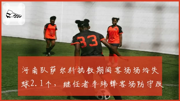 河南队萨尔科执教期间客场场均失球2.1个，继任者李玮锋客场防守改革收效甚微