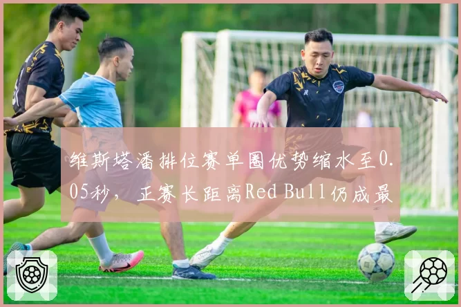 维斯塔潘排位赛单圈优势缩水至0.05秒,正赛长距离Red Bull仍成最大仰仗