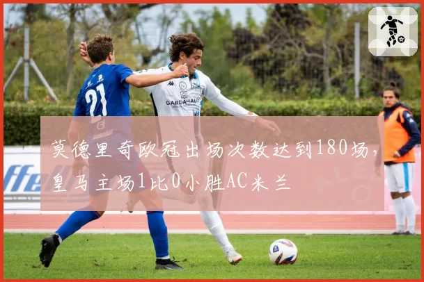 莫德里奇欧冠出场次数达到180场,皇马主场1比0小胜AC米兰