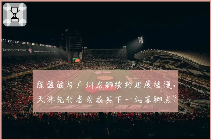 陈盈骏与广州龙狮续约进展缓慢，天津先行者或成其下一站落脚点？