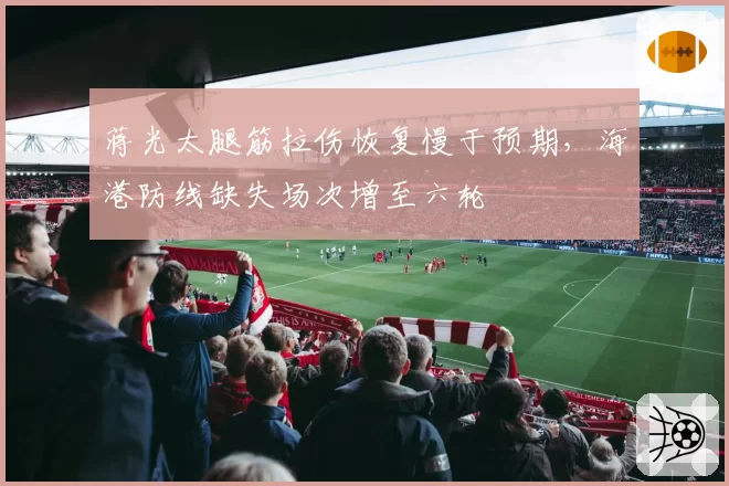 蒋光太腿筋拉伤恢复慢于预期,海港防线缺失场次增至六轮