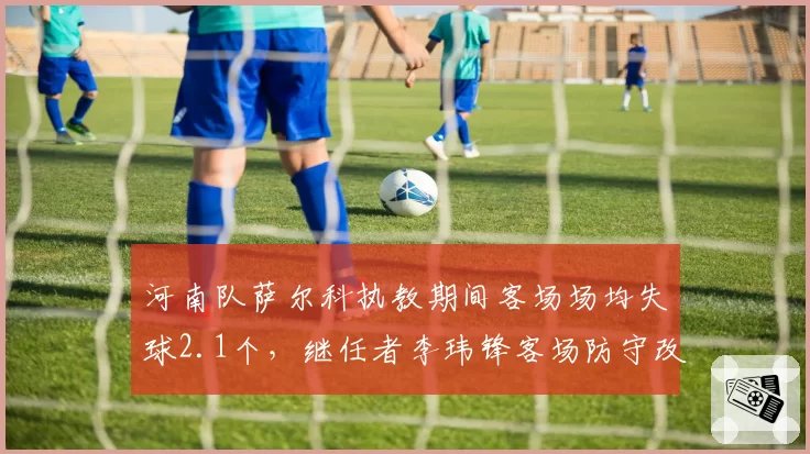 河南队萨尔科执教期间客场场均失球2.1个,继任者李玮锋客场防守改革收效甚微